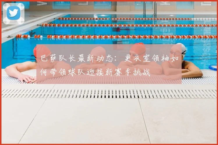 巴萨队长最新动态：更衣室领袖如何带领球队迎接新赛季挑战