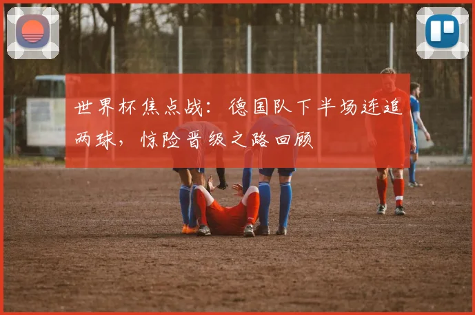 世界杯焦点战：德国队下半场连追两球，惊险晋级之路回顾