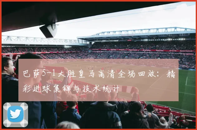 巴萨5-1大胜皇马高清全场回放：精彩进球集锦与技术统计