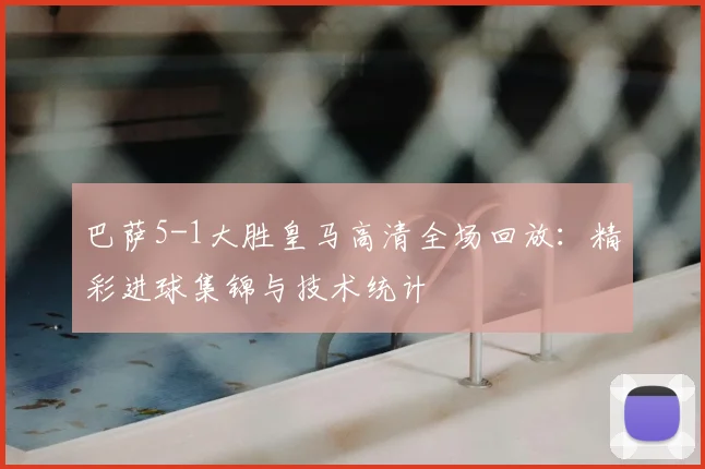 巴萨5-1大胜皇马高清全场回放：精彩进球集锦与技术统计