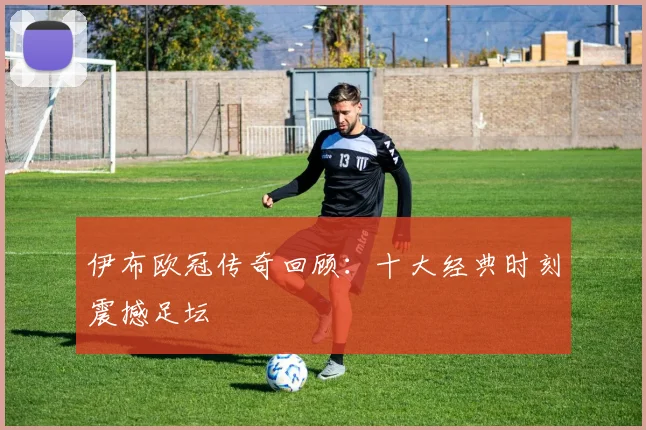 伊布欧冠传奇回顾：十大经典时刻震撼足坛