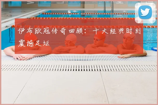 伊布欧冠传奇回顾：十大经典时刻震撼足坛