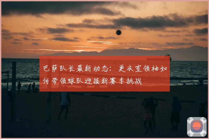 巴萨队长最新动态：更衣室领袖如何带领球队迎接新赛季挑战