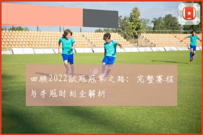 回顾2022欧冠冠军之路:完整赛程与夺冠时刻全解析