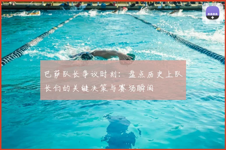 巴萨队长争议时刻：盘点历史上队长们的关键决策与赛场瞬间