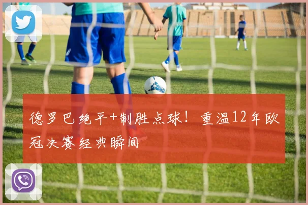 德罗巴绝平+制胜点球！重温12年欧冠决赛经典瞬间