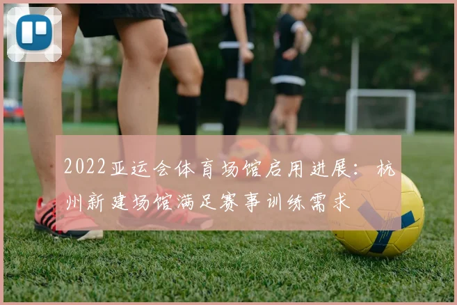 2022亚运会体育场馆启用进展：杭州新建场馆满足赛事训练需求