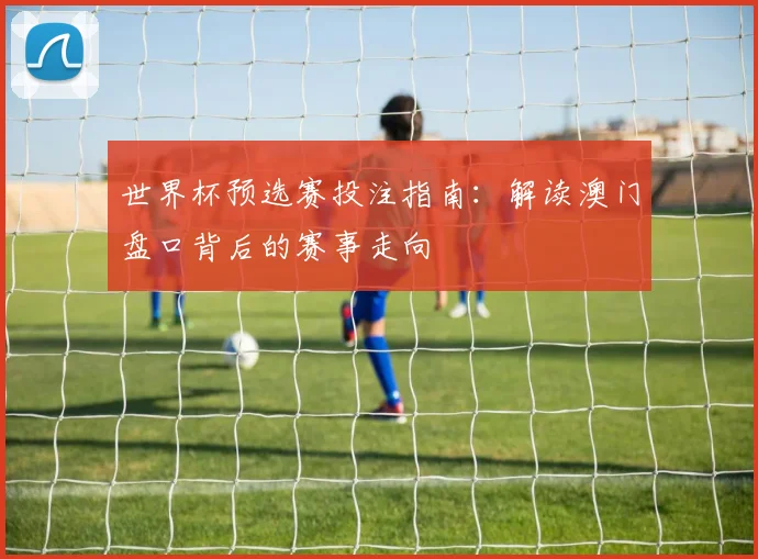 世界杯预选赛投注指南：解读澳门盘口背后的赛事走向